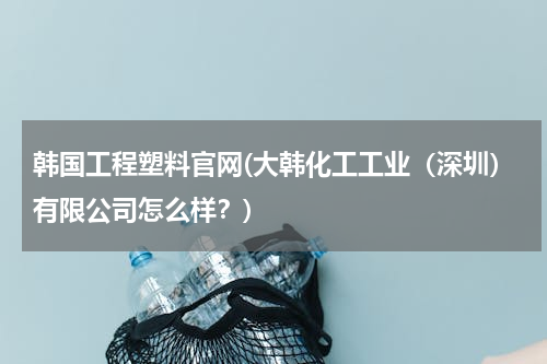 韩国工程塑料官网(大韩化工工业（深圳）有限公司怎么样？)