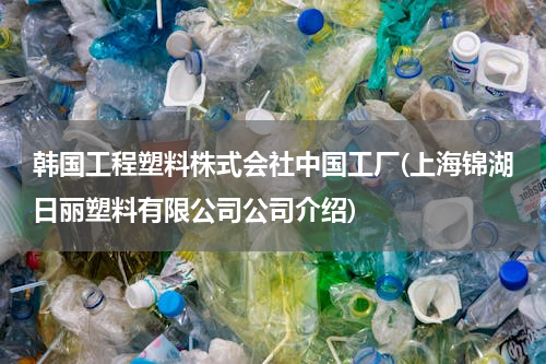 韩国工程塑料株式会社中国工厂(上海锦湖日丽塑料有限公司公司介绍)