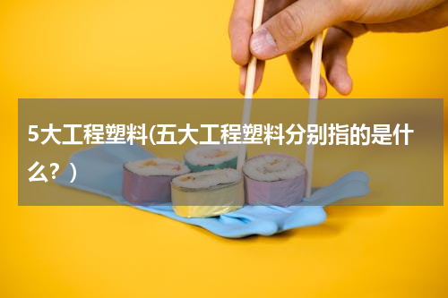 5大工程塑料(五大工程塑料分别指的是什么？)