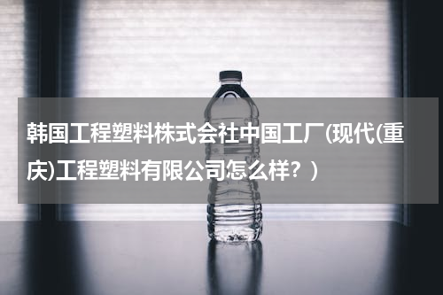 韩国工程塑料株式会社中国工厂(现代(重庆)工程塑料有限公司怎么样？)