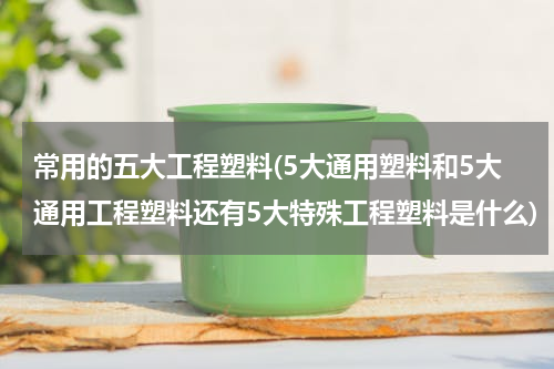 常用的五大工程塑料(5大通用塑料和5大通用工程塑料还有5大特殊工程塑料是什么)