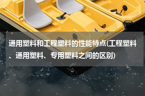 通用塑料和工程塑料的性能特点(工程塑料、通用塑料、专用塑料之间的区别)