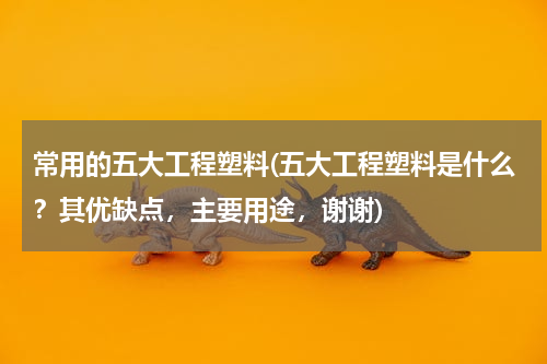 常用的五大工程塑料(五大工程塑料是什么？其优缺点，主要用途，谢谢)