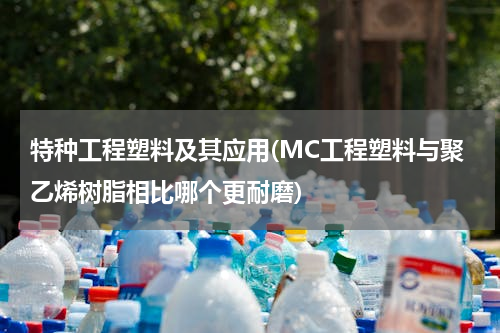 特种工程塑料及其应用(MC工程塑料与聚乙烯树脂相比哪个更耐磨)