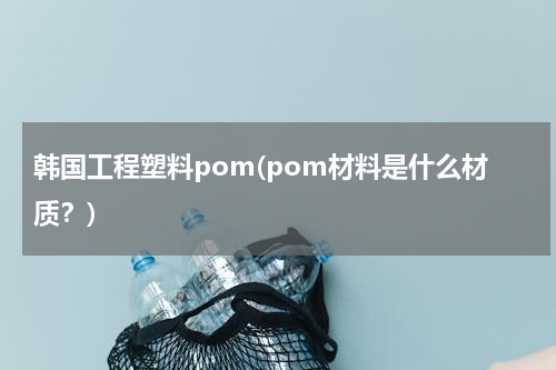 韩国工程塑料pom(pom材料是什么材质？)