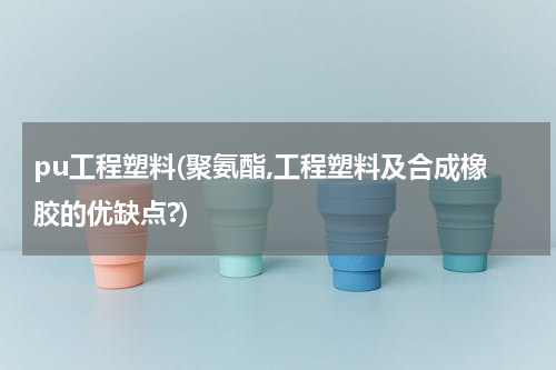 pu工程塑料(聚氨酯,工程塑料及合成橡胶的优缺点?)