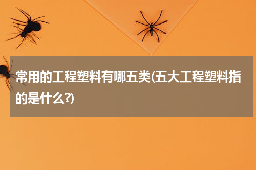 常用的工程塑料有哪五类(五大工程塑料指的是什么?)