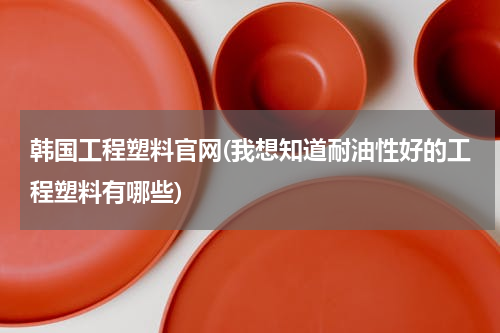 韩国工程塑料官网(我想知道耐油性好的工程塑料有哪些)