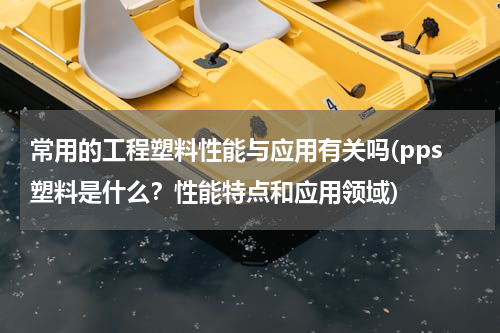 常用的工程塑料性能与应用有关吗(pps塑料是什么？性能特点和应用领域)