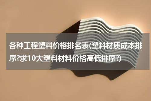 各种工程塑料价格排名表(塑料材质成本排序?求10大塑料材料价格高低排序?)