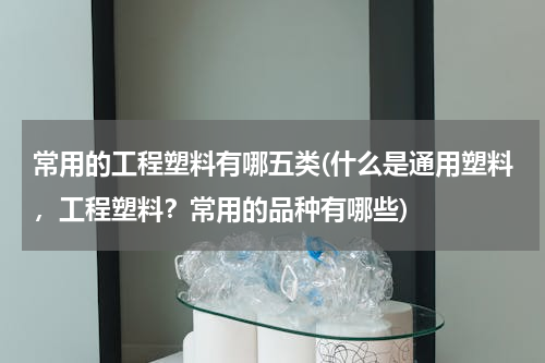 常用的工程塑料有哪五类(什么是通用塑料，工程塑料？常用的品种有哪些)
