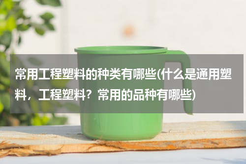 常用工程塑料的种类有哪些(什么是通用塑料，工程塑料？常用的品种有哪些)
