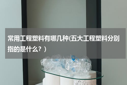 常用工程塑料有哪几种(五大工程塑料分别指的是什么？)