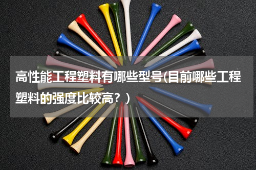 高性能工程塑料有哪些型号(目前哪些工程塑料的强度比较高？)