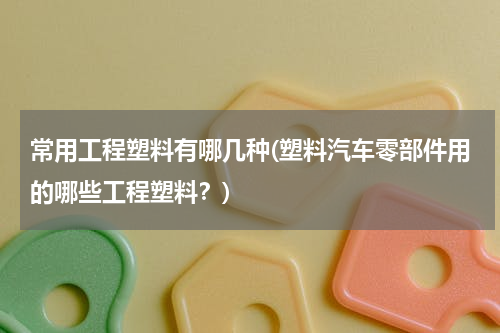 常用工程塑料有哪几种(塑料汽车零部件用的哪些工程塑料？)