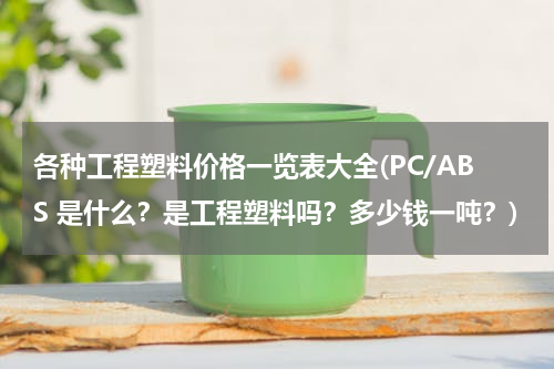 各种工程塑料价格一览表大全(PC/ABS 是什么？是工程塑料吗？多少钱一吨？)