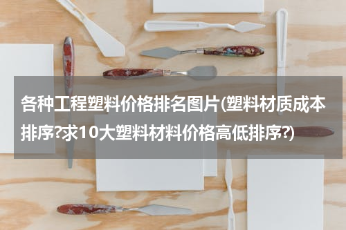 各种工程塑料价格排名图片(塑料材质成本排序?求10大塑料材料价格高低排序?)