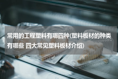 常用的工程塑料有哪四种(塑料板材的种类有哪些 四大常见塑料板材介绍)