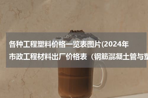 各种工程塑料价格一览表图片(2024年市政工程材料出厂价格表（钢筋混凝土管与塑料管材）)