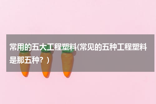 常用的五大工程塑料(常见的五种工程塑料是那五种？)