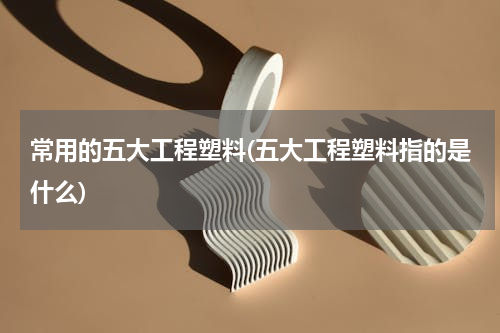 常用的五大工程塑料(五大工程塑料指的是什么)