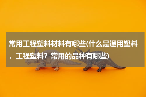 常用工程塑料材料有哪些(什么是通用塑料，工程塑料？常用的品种有哪些)