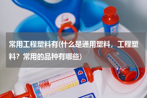 常用工程塑料有(什么是通用塑料，工程塑料？常用的品种有哪些)