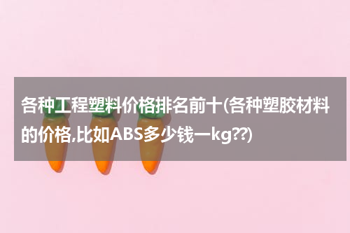 各种工程塑料价格排名前十(各种塑胶材料的价格,比如ABS多少钱一kg??)