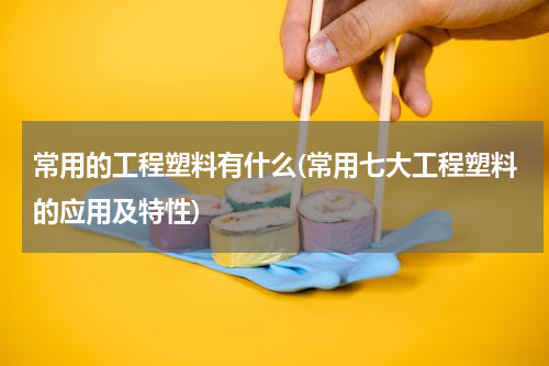 常用的工程塑料有什么(常用七大工程塑料的应用及特性)