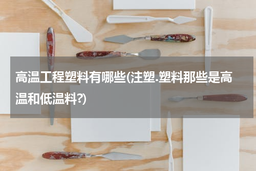 高温工程塑料有哪些(注塑.塑料那些是高温和低温料?)