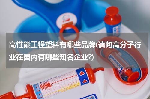 高性能工程塑料有哪些品牌(请问高分子行业在国内有哪些知名企业?)