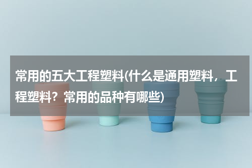 常用的五大工程塑料(什么是通用塑料，工程塑料？常用的品种有哪些)
