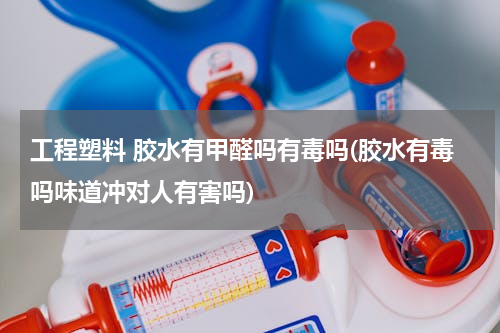 工程塑料 胶水有甲醛吗有毒吗(胶水有毒吗味道冲对人有害吗)