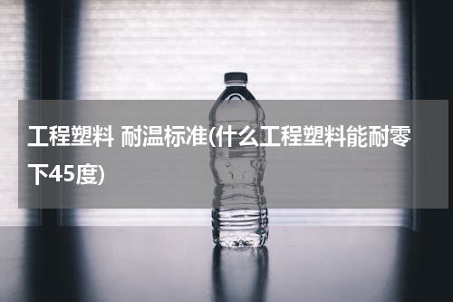 工程塑料 耐温标准(什么工程塑料能耐零下45度)