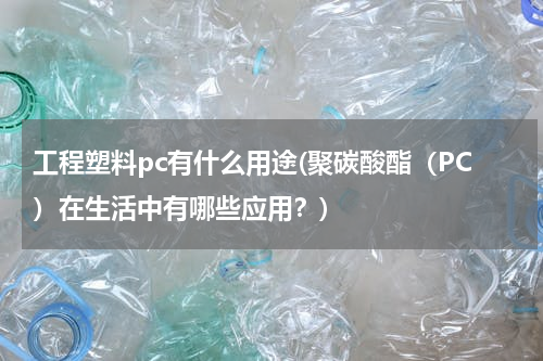 工程塑料pc有什么用途(聚碳酸酯（PC）在生活中有哪些应用？)