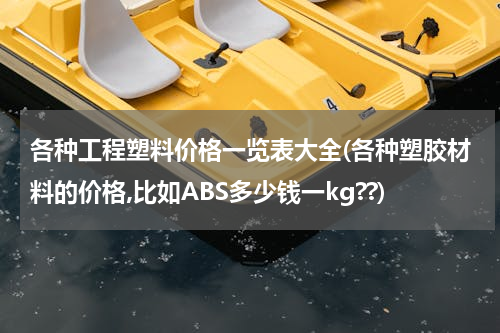 各种工程塑料价格一览表大全(各种塑胶材料的价格,比如ABS多少钱一kg??)