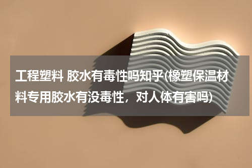 工程塑料 胶水有毒性吗知乎(橡塑保温材料专用胶水有没毒性，对人体有害吗)