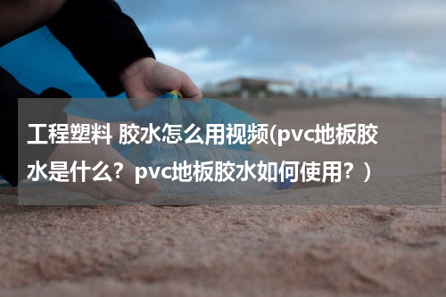 工程塑料 胶水怎么用视频(pvc地板胶水是什么？pvc地板胶水如何使用？)