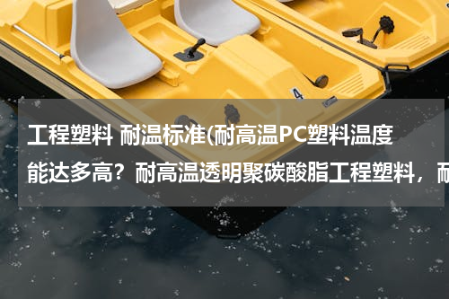 工程塑料 耐温标准(耐高温PC塑料温度能达多高？耐高温透明聚碳酸脂工程塑料，耐腐蚀透明PC性能怎么样)