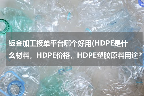 钣金加工接单平台哪个好用(HDPE是什么材料，HDPE价格，HDPE塑胶原料用途？)
