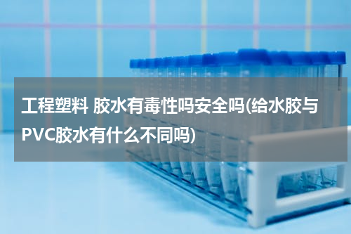 工程塑料 胶水有毒性吗安全吗(给水胶与PVC胶水有什么不同吗)