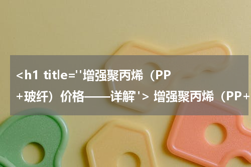 <h1 title="增强聚丙烯（PP+玻纤）价格——详解"> 增强聚丙烯（PP+玻纤）价格——详解 </h1>