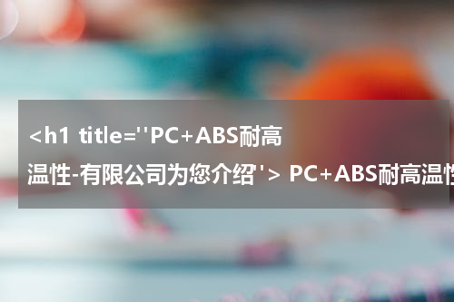 <h1 title="PC+ABS耐高温性-有限公司为您介绍"> PC+ABS耐高温性-有限公司为您介绍 </h1>