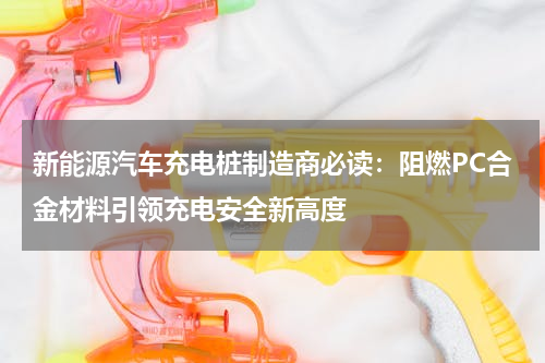 新能源汽车充电桩制造商必读：阻燃PC合金材料引领充电安全新高度