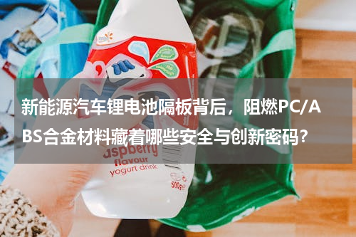 新能源汽车锂电池隔板背后，阻燃PC/ABS合金材料藏着哪些安全与创新密码？