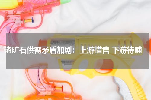 磷矿石供需矛盾加剧：上游惜售 下游待哺