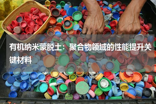 有机纳米蒙脱土：聚合物领域的性能提升关键材料