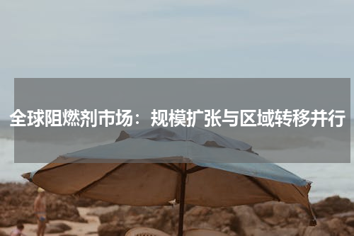 全球阻燃剂市场：规模扩张与区域转移并行