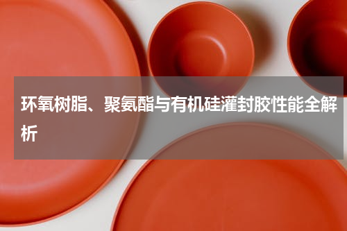 环氧树脂、聚氨酯与有机硅灌封胶性能全解析