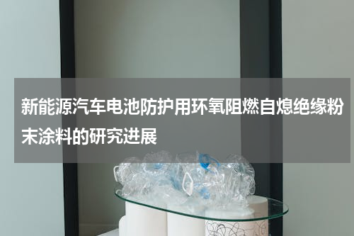 新能源汽车电池防护用环氧阻燃自熄绝缘粉末涂料的研究进展